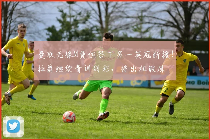 曼联无缘M费但签下另一英冠新援！拉爵继续青训刮彩，将出租锻炼