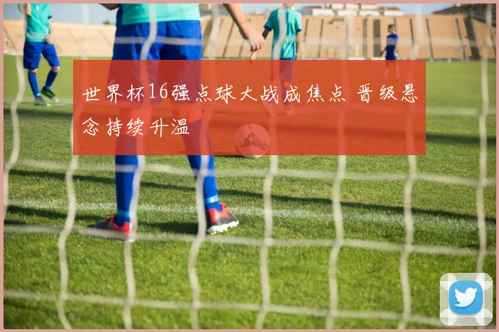 世界杯16强点球大战成焦点 晋级悬念持续升温