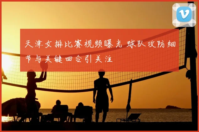 天津女排比赛视频曝光 球队攻防细节与关键回合引关注