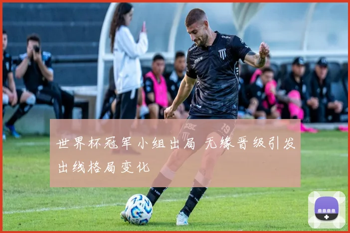 世界杯冠军小组出局 无缘晋级引发出线格局变化