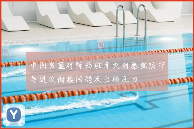 中国男篮对阵西班牙失利暴露防守与进攻衔接问题及出线压力