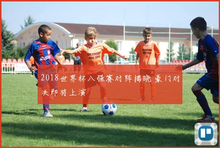 2018世界杯八强赛对阵揭晓 豪门对决即将上演