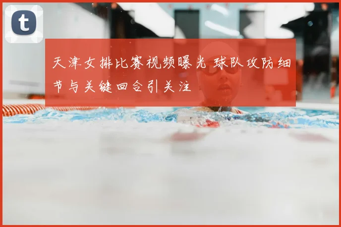 天津女排比赛视频曝光 球队攻防细节与关键回合引关注