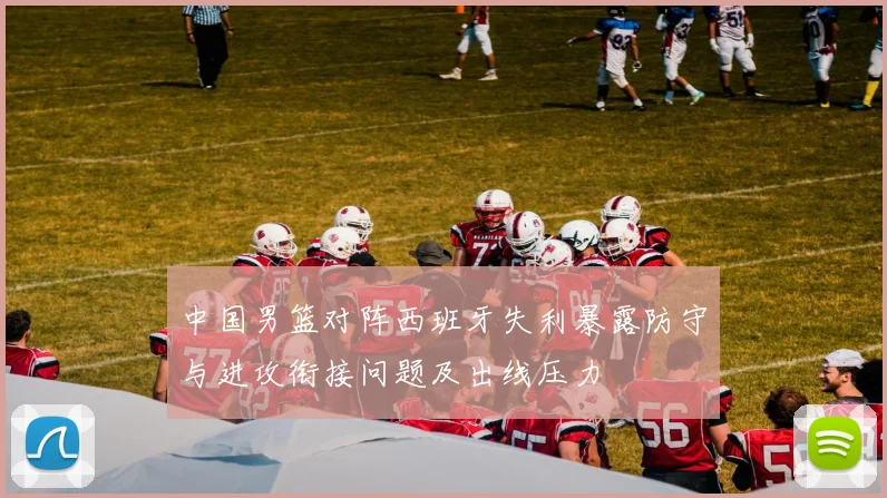 中国男篮对阵西班牙失利暴露防守与进攻衔接问题及出线压力