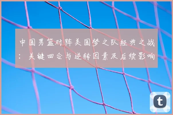 中国男篮对阵美国梦之队经典之战：关键回合与逆转因素及后续影响解读