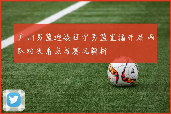 广州男篮迎战辽宁男篮直播开启 两队对决看点与赛况解析