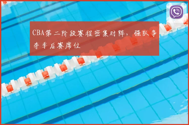 CBA第二阶段赛程密集对阵，强队争夺季后赛席位