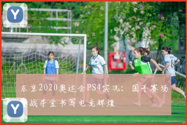 东京2020奥运会PS4实况:国手赛场鏖战夺金书写电竞辉煌