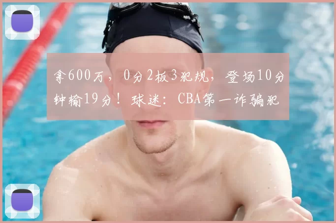 拿600万，0分2板3犯规，登场10分钟输19分！球迷：CBA第一诈骗犯