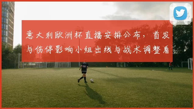 意大利欧洲杯直播安排公布，首发与伤停影响小组出线与战术调整看点