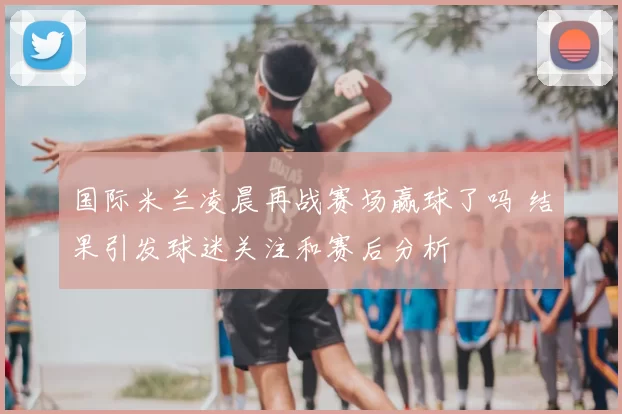 国际米兰凌晨再战赛场赢球了吗 结果引发球迷关注和赛后分析