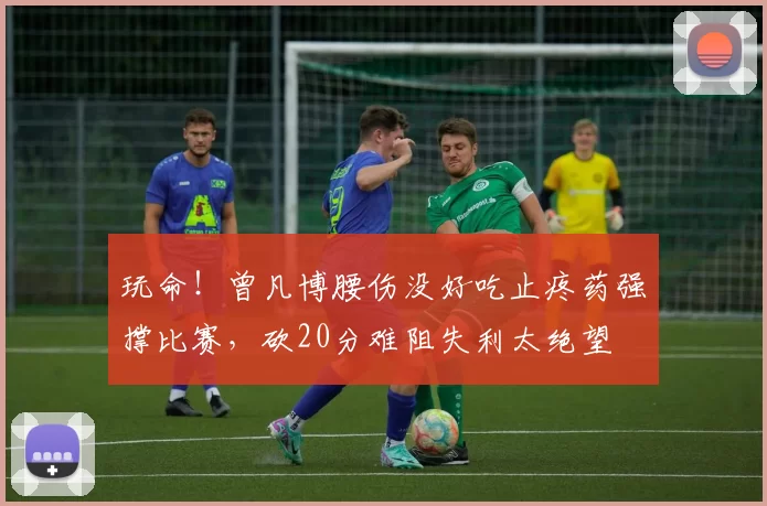 玩命！曾凡博腰伤没好吃止疼药强撑比赛，砍20分难阻失利太绝望