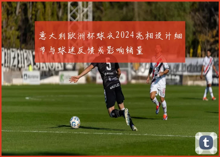 意大利欧洲杯球衣2024亮相设计细节与球迷反馈或影响销量