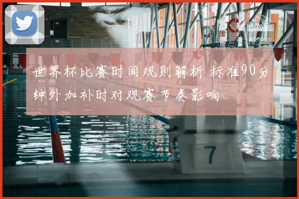 世界杯比赛时间规则解析 标准90分钟外加补时对观赛节奏影响