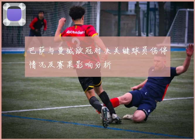 巴萨与曼城欧冠对决关键球员伤停情况及赛果影响分析