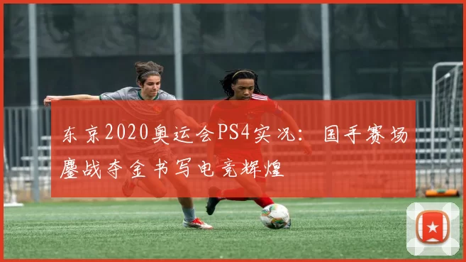 东京2020奥运会PS4实况:国手赛场鏖战夺金书写电竞辉煌