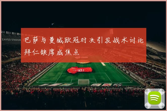 巴萨与曼城欧冠对决引发战术讨论拜仁缺席成焦点