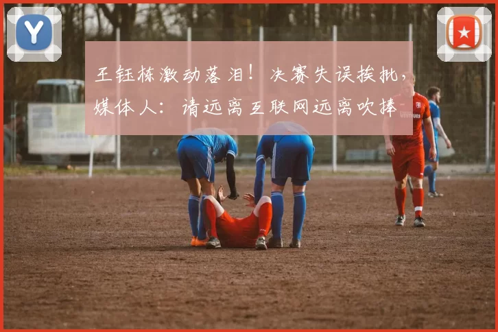 王钰栋激动落泪!决赛失误挨批,媒体人:请远离互联网远离吹捧