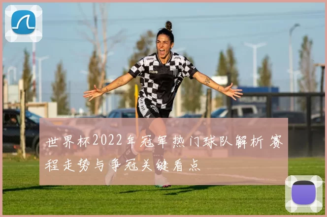 世界杯2022年冠军热门球队解析 赛程走势与争冠关键看点