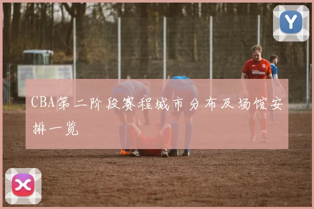 CBA第二阶段赛程城市分布及场馆安排一览