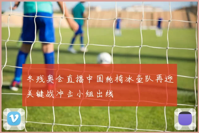 冬残奥会直播中国轮椅冰壶队再迎关键战冲击小组出线