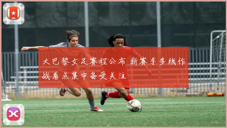 大巴黎女足赛程公布 新赛季多线作战看点集中备受关注