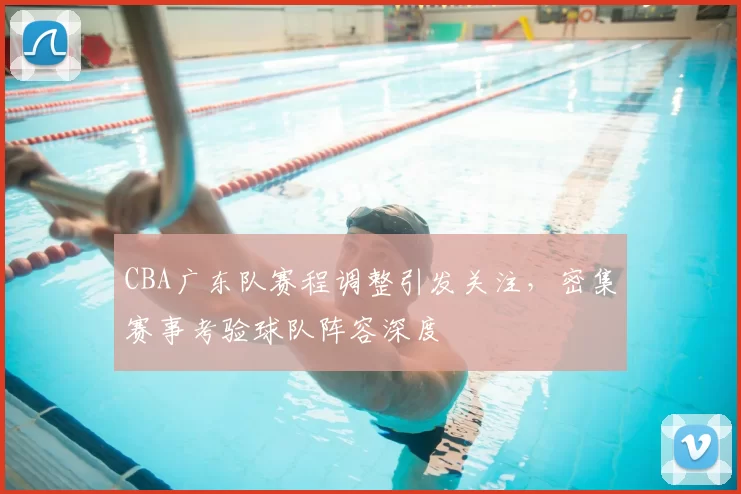 CBA广东队赛程调整引发关注,密集赛事考验球队阵容深度