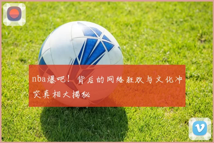 nba爆吧!背后的网络狂欢与文化冲突真相大揭秘