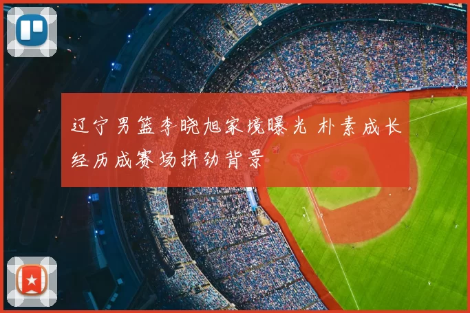 辽宁男篮李晓旭家境曝光 朴素成长经历成赛场拼劲背景