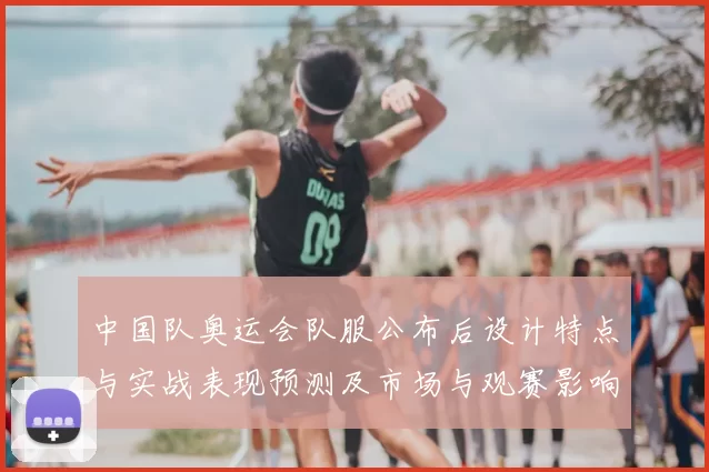 中国队奥运会队服公布后设计特点与实战表现预测及市场与观赛影响分析