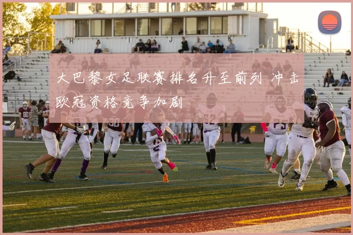 大巴黎女足联赛排名升至前列 冲击欧冠资格竞争加剧