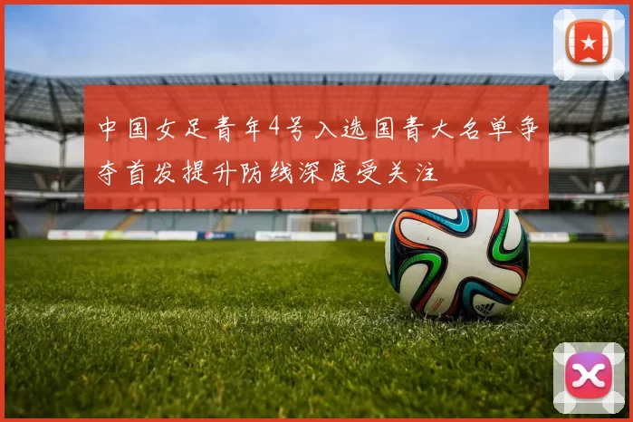 中国女足青年4号入选国青大名单争夺首发提升防线深度受关注