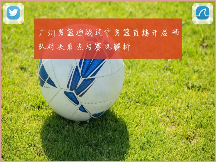 广州男篮迎战辽宁男篮直播开启 两队对决看点与赛况解析