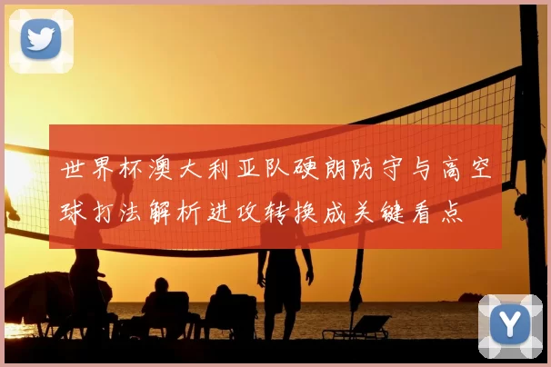 世界杯澳大利亚队硬朗防守与高空球打法解析进攻转换成关键看点