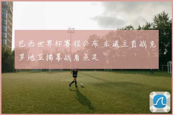 巴西世界杯赛程公布 东道主首战克罗地亚揭幕战看点足