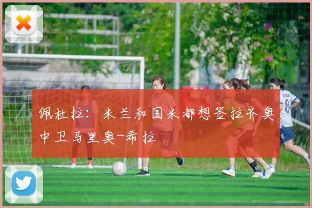 佩杜拉：米兰和国米都想签拉齐奥中卫马里奥-希拉