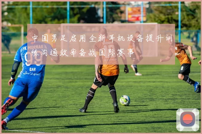 中国男足启用全新耳机设备提升训练沟通效率备战国际赛事