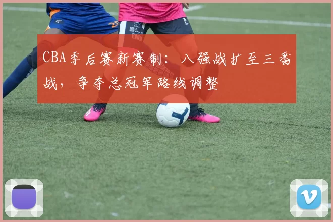 CBA季后赛新赛制:八强战扩至三番战,争夺总冠军路线调整