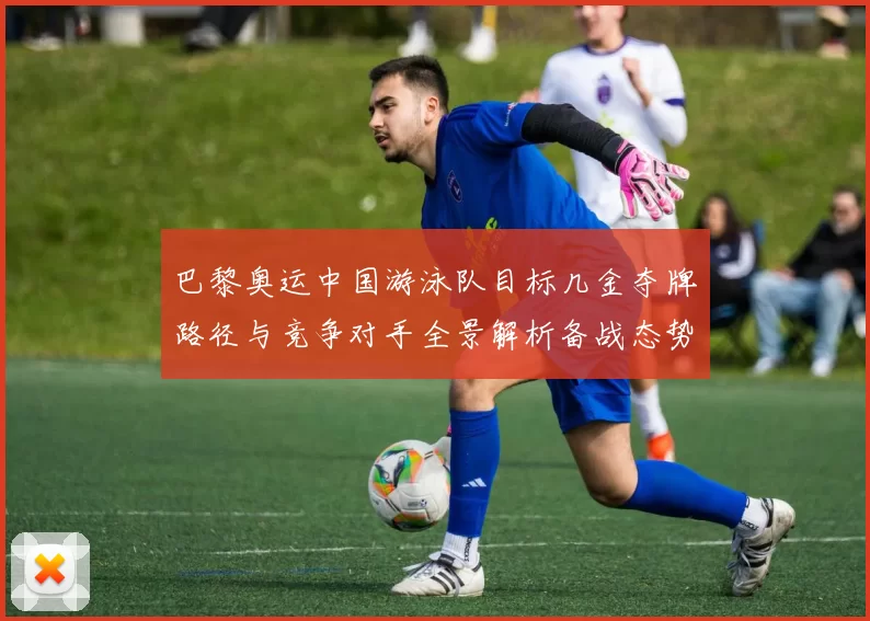 巴黎奥运中国游泳队目标几金夺牌路径与竞争对手全景解析备战态势研判