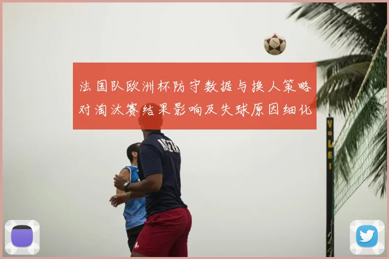法国队欧洲杯防守数据与换人策略对淘汰赛结果影响及失球原因细化