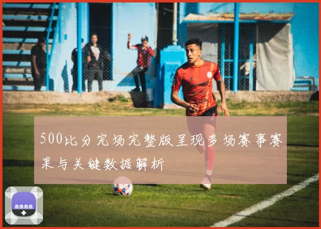 500比分完场完整版呈现多场赛事赛果与关键数据解析