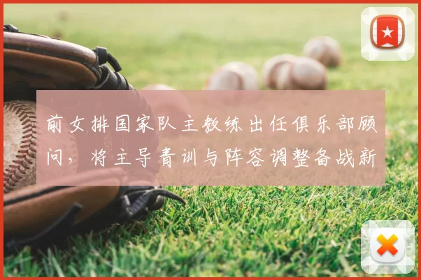 前女排国家队主教练出任俱乐部顾问,将主导青训与阵容调整备战新赛季