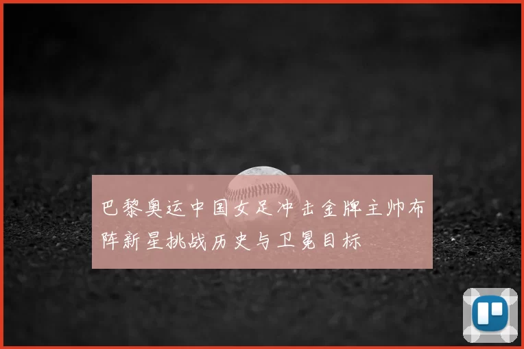 巴黎奥运中国女足冲击金牌主帅布阵新星挑战历史与卫冕目标
