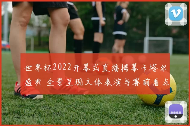 世界杯2022开幕式直播揭幕卡塔尔盛典 全景呈现文体表演与赛前看点