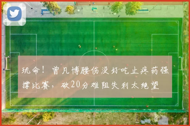 玩命！曾凡博腰伤没好吃止疼药强撑比赛，砍20分难阻失利太绝望