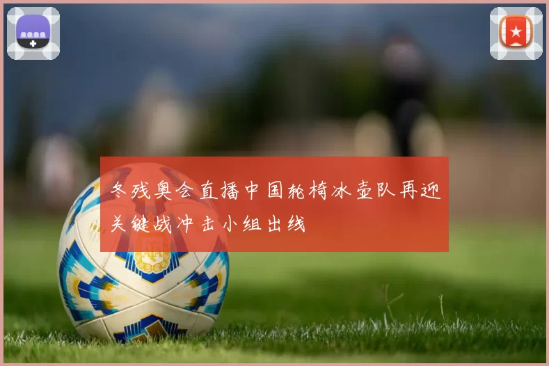 冬残奥会直播中国轮椅冰壶队再迎关键战冲击小组出线