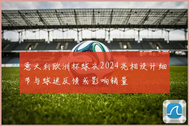 意大利欧洲杯球衣2024亮相设计细节与球迷反馈或影响销量
