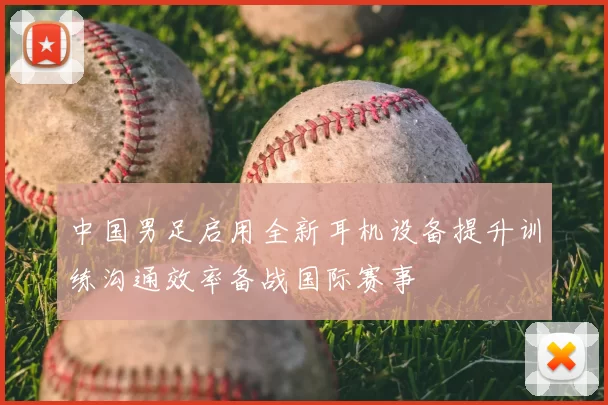 中国男足启用全新耳机设备提升训练沟通效率备战国际赛事