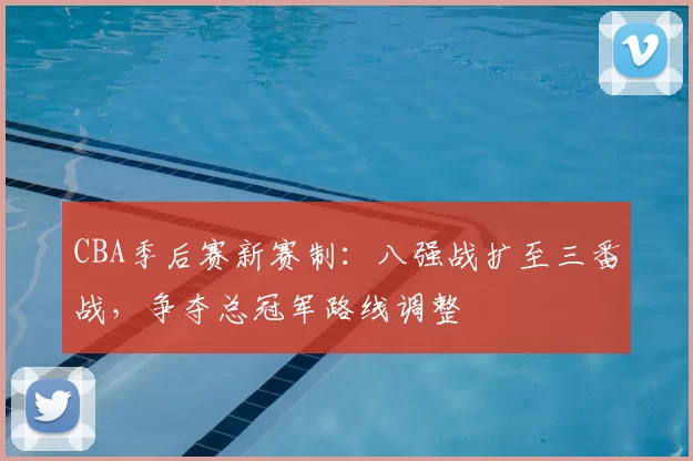CBA季后赛新赛制:八强战扩至三番战,争夺总冠军路线调整