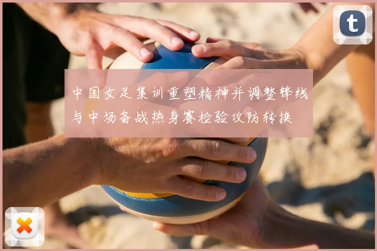 中国女足集训重塑精神并调整锋线与中场备战热身赛检验攻防转换